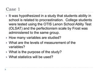 Case 1
 It was hypothesized in a study that students ability in
school is related to procrastination. College students
were tested using the OTIS Lenon School Ablity Test
(OLSAT) and the perfectionism scale by Frost was
administered to the same group.
 How many variables are studied?
 What are the levels of measurement of the
variables?
 What is the purpose of the study?
 What statistics will be used?
 