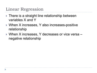 Linear Regression
 There is a straight line relationship between
variables X and Y
 When X increases, Y also increases-positive
relationship
 When X increases, Y decreases or vice versa –
negative relationship
 