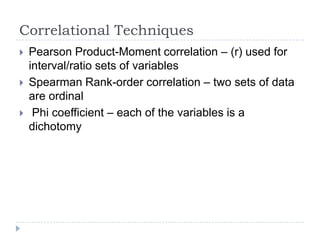 Correlational Techniques
 Pearson Product-Moment correlation – (r) used for
interval/ratio sets of variables
 Spearman Rank-order correlation – two sets of data
are ordinal
 Phi coefficient – each of the variables is a
dichotomy
 