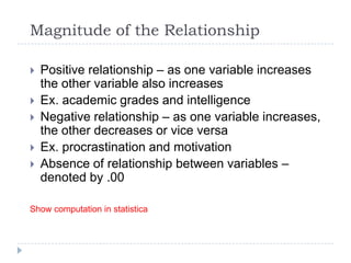Magnitude of the Relationship
 Positive relationship – as one variable increases
the other variable also increases
 Ex. academic grades and intelligence
 Negative relationship – as one variable increases,
the other decreases or vice versa
 Ex. procrastination and motivation
 Absence of relationship between variables –
denoted by .00
Show computation in statistica
 