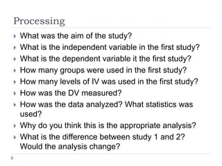 Processing
 What was the aim of the study?
 What is the independent variable in the first study?
 What is the dependent variable it the first study?
 How many groups were used in the first study?
 How many levels of IV was used in the first study?
 How was the DV measured?
 How was the data analyzed? What statistics was
used?
 Why do you think this is the appropriate analysis?
 What is the difference between study 1 and 2?
Would the analysis change?
 