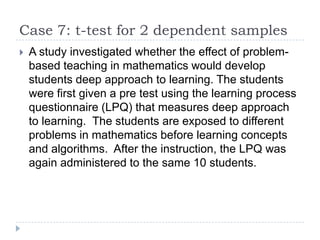 Case 7: t-test for 2 dependent samples
 A study investigated whether the effect of problem-
based teaching in mathematics would develop
students deep approach to learning. The students
were first given a pre test using the learning process
questionnaire (LPQ) that measures deep approach
to learning. The students are exposed to different
problems in mathematics before learning concepts
and algorithms. After the instruction, the LPQ was
again administered to the same 10 students.
 