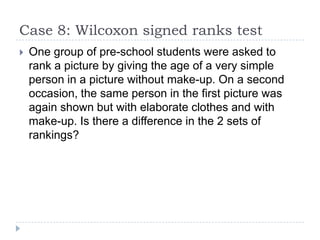 Case 8: Wilcoxon signed ranks test
 One group of pre-school students were asked to
rank a picture by giving the age of a very simple
person in a picture without make-up. On a second
occasion, the same person in the first picture was
again shown but with elaborate clothes and with
make-up. Is there a difference in the 2 sets of
rankings?
 