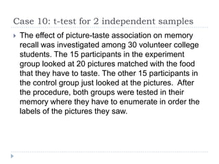 Case 10: t-test for 2 independent samples
 The effect of picture-taste association on memory
recall was investigated among 30 volunteer college
students. The 15 participants in the experiment
group looked at 20 pictures matched with the food
that they have to taste. The other 15 participants in
the control group just looked at the pictures. After
the procedure, both groups were tested in their
memory where they have to enumerate in order the
labels of the pictures they saw.
 