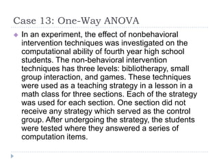 Case 13: One-Way ANOVA
 In an experiment, the effect of nonbehavioral
intervention techniques was investigated on the
computational ability of fourth year high school
students. The non-behavioral intervention
techniques has three levels: bibliotherapy, small
group interaction, and games. These techniques
were used as a teaching strategy in a lesson in a
math class for three sections. Each of the strategy
was used for each section. One section did not
receive any strategy which served as the control
group. After undergoing the strategy, the students
were tested where they answered a series of
computation items.
 