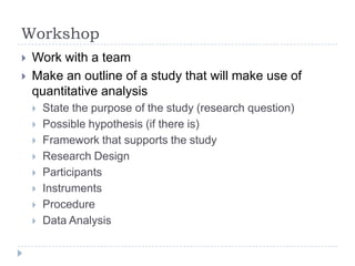 Workshop
 Work with a team
 Make an outline of a study that will make use of
quantitative analysis
 State the purpose of the study (research question)
 Possible hypothesis (if there is)
 Framework that supports the study
 Research Design
 Participants
 Instruments
 Procedure
 Data Analysis
 