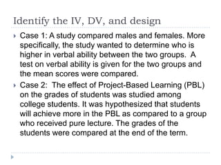 Identify the IV, DV, and design
 Case 1: A study compared males and females. More
specifically, the study wanted to determine who is
higher in verbal ability between the two groups. A
test on verbal ability is given for the two groups and
the mean scores were compared.
 Case 2: The effect of Project-Based Learning (PBL)
on the grades of students was studied among
college students. It was hypothesized that students
will achieve more in the PBL as compared to a group
who received pure lecture. The grades of the
students were compared at the end of the term.
 