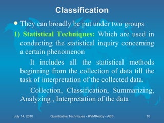 Classification They can broadly be put under two groups 1) Statistical Techniques:  Which are used in conducting the statistical inquiry concerning a certain phenomenon It includes all the statistical methods beginning from the collection of data till the task of interpretation of the collected data. Collection, Classification, Summarizing, Analyzing , Interpretation of the data  July 14, 2010 Quantitative Techniques - RVMReddy - ABS 