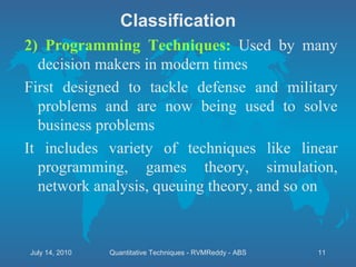 2) Programming Techniques:  Used by many decision makers in modern times First designed to tackle defense and military problems and are now being used to solve business problems  It includes variety of techniques like linear programming, games theory, simulation, network analysis, queuing theory, and so on Classification July 14, 2010 Quantitative Techniques - RVMReddy - ABS 