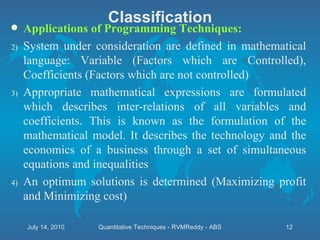 Applications of Programming Techniques:  System under consideration are defined in mathematical language: Variable (Factors which are Controlled), Coefficients (Factors which are not controlled) Appropriate mathematical expressions are formulated which describes inter-relations of all variables and coefficients. This is known as the formulation of the mathematical model. It describes the technology and the economics of a business through a set of simultaneous equations and inequalities An optimum solutions is determined (Maximizing profit and Minimizing cost)  Classification July 14, 2010 Quantitative Techniques - RVMReddy - ABS 