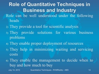 Role can be well understood under the following heads They provide a tool for scientific analysis They provide solutions for various business problems They enable proper deployment of resources They help in minimizing waiting and servicing costs They enable the management to decide when to buy and how much to buy Role of Quantitative Techniques in Business and Industry July 14, 2010 Quantitative Techniques - RVMReddy - ABS 