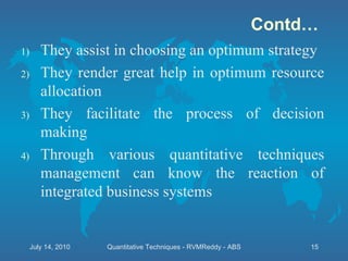 Contd… They assist in choosing an optimum strategy They render great help in optimum resource allocation They facilitate the process of decision making Through various quantitative techniques management can know the reaction of integrated business systems July 14, 2010 Quantitative Techniques - RVMReddy - ABS 