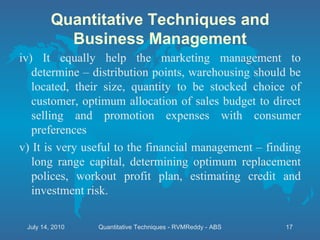 iv) It equally help the marketing management to determine – distribution points, warehousing should be located, their size, quantity to be stocked choice of customer, optimum allocation of sales budget to direct selling and promotion expenses with consumer preferences v) It is very useful to the financial management – finding long range capital, determining optimum replacement polices, workout profit plan, estimating credit and investment risk. Quantitative Techniques and Business Management July 14, 2010 Quantitative Techniques - RVMReddy - ABS 