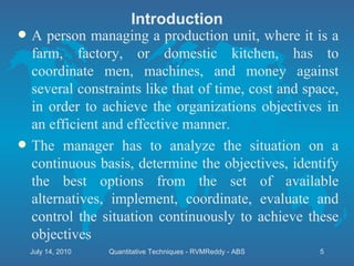 Introduction A person managing a production unit, where it is a farm, factory, or domestic kitchen, has to coordinate men, machines, and money against several constraints like that of time, cost and space, in order to achieve the organizations objectives in an efficient and effective manner. The manager has to analyze the situation on a continuous basis, determine the objectives, identify the best options from the set of available alternatives, implement, coordinate, evaluate and control the situation continuously to achieve these objectives July 14, 2010 Quantitative Techniques - RVMReddy - ABS 