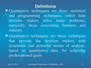 Definitions Quantitative techniques are those statistical and programming techniques, which help decision makers solve many problems, especially those concerning business and industry Quantitative techniques are those techniques that provide the decision makers with systematic and powerful means of analysis, based on quantitative data, for achieving predetermined goals July 14, 2010 Quantitative Techniques - RVMReddy - ABS 