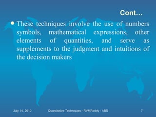 These techniques involve the use of numbers symbols, mathematical expressions, other elements of quantities, and serve as supplements to the judgment and intuitions of the decision makers Cont… July 14, 2010 Quantitative Techniques - RVMReddy - ABS 