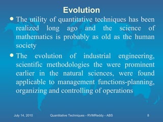 Evolution The utility of quantitative techniques has been realized long ago and the science of mathematics is probably as old as the human society The evolution of industrial engineering, scientific methodologies the were prominent earlier in the natural sciences, were found applicable to management functions-planning, organizing and controlling of operations July 14, 2010 Quantitative Techniques - RVMReddy - ABS 