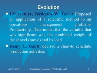 19 th  century, Frederick W. Taylor  Proposed an application of a scientific method to an operations management problem- Productivity. Determined that the variable that was significant was the combined weight of the shovel (move) and its load. Henry L. Gantt , devised a chart-to schedule production activities Evolution July 14, 2010 Quantitative Techniques - RVMReddy - ABS 
