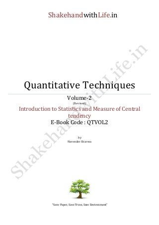 ShakehandwithLife.in 
Quantitative Techniques 
Volume-2 
(Revised) 
Introduction to Statistics and Measure of Central tendency 
E-Book Code : QTVOL2 
by 
Narender Sharma 
“Save Paper, Save Trees, Save Environment” 
 