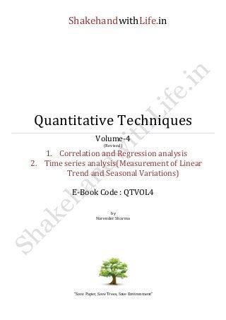 ShakehandwithLife.in 
Quantitative Techniques 
Volume-4 
(Revised) 
1. Correlation and Regression analysis 
2. Time series analysis(Measurement of Linear Trend and Seasonal Variations) 
E-Book Code : QTVOL4 
by 
Narender Sharma 
“Save Paper, Save Trees, Save Environment” 
 