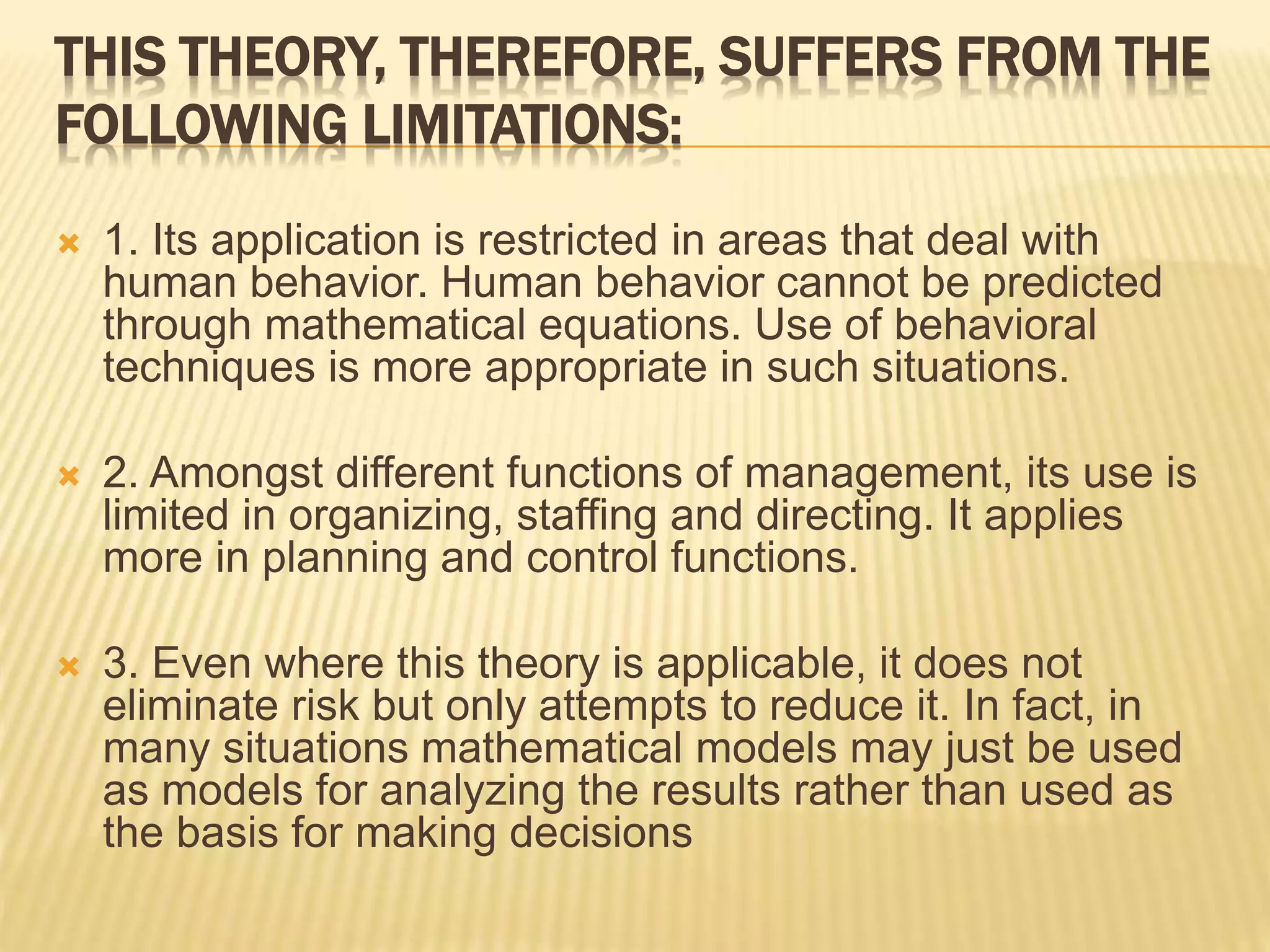 THIS THEORY, THEREFORE, SUFFERS FROM THE
FOLLOWING LIMITATIONS:
 1. Its application is restricted in areas that deal with
human behavior. Human behavior cannot be predicted
through mathematical equations. Use of behavioral
techniques is more appropriate in such situations.
 2. Amongst different functions of management, its use is
limited in organizing, staffing and directing. It applies
more in planning and control functions.
 3. Even where this theory is applicable, it does not
eliminate risk but only attempts to reduce it. In fact, in
many situations mathematical models may just be used
as models for analyzing the results rather than used as
the basis for making decisions
 