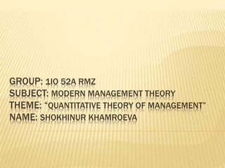 GROUP: 1IO 52A RMZ
SUBJECT: MODERN MANAGEMENT THEORY
THEME: “QUANTITATIVE THEORY OF MANAGEMENT”
NAME: SHOKHINUR KHAMROEVA
 