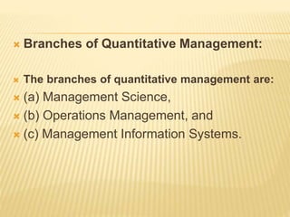  Branches of Quantitative Management:
 The branches of quantitative management are:
 (a) Management Science,
 (b) Oper...