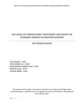 IMPACT OF EXPORT AND FOREIGN DIRECT INVESTMENT ON GROSS DOMESTIC PRODUCTS
1 | P a g e
INFLUENCE OF FOREIGN DIRECT INVESTMENT AND EXPORT ON
ECONOMIC GROWTH IN PAKISTAN ECONOMY
SIR TEHSEEN JAVAID
ATIF AHMED - 1228
SYED AHMED ALI – 0538
MUHAMMAD FARRUKH EJAZ – 0251
SHAKIR ULLAH - 0159
SALEEM ABBAS - 0243
The purpose of this paper is to examine that how much export and foreign direct
investment plays a significant role in the growth of economy of Pakistan. Data gathered
from 1970 to 2011.
 
