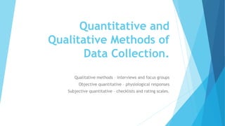 Quantitative and
Qualitative Methods of
Data Collection.
Qualitative methods – interviews and focus groups
Objective quantitative – physiological responses
Subjective quantitative – checklists and rating scales.
 