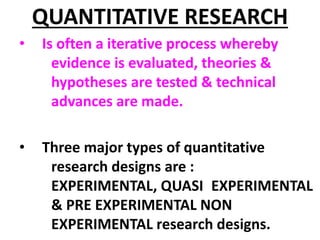 QUANTITATIVE RESEARCH
• Is often a iterative process whereby
evidence is evaluated, theories &
hypotheses are tested & technical
advances are made.
• Three major types of quantitative
research designs are :
EXPERIMENTAL, QUASI EXPERIMENTAL
& PRE EXPERIMENTAL NON
EXPERIMENTAL research designs.
 