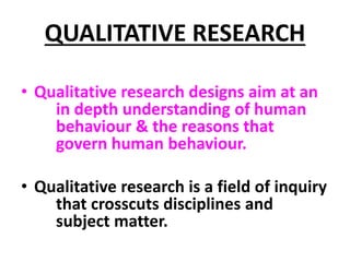 QUALITATIVE RESEARCH
• Qualitative research designs aim at an
in depth understanding of human
behaviour & the reasons that
govern human behaviour.
• Qualitative research is a field of inquiry
that crosscuts disciplines and
subject matter.
 