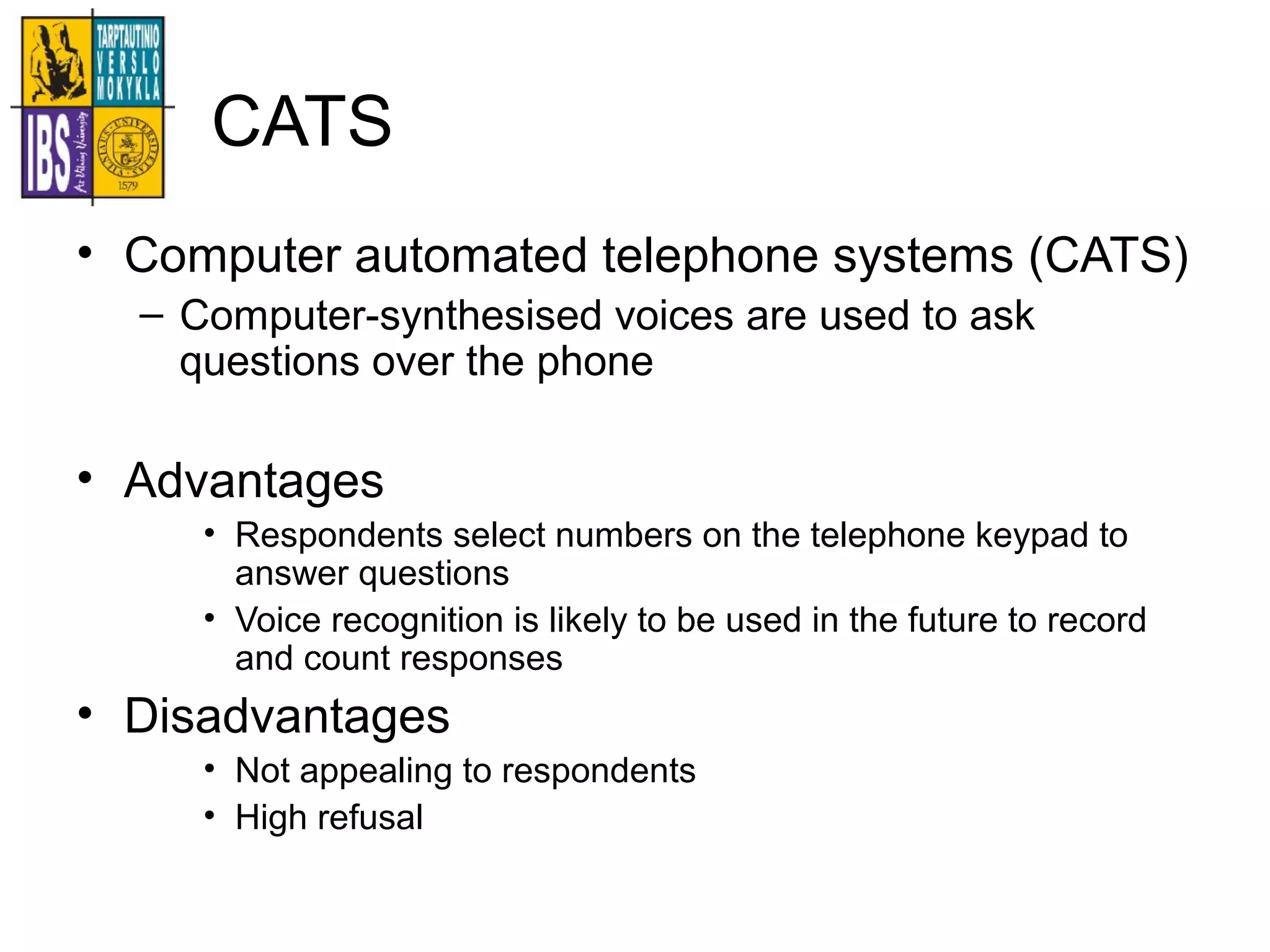CATS
• Computer automated telephone systems (CATS)
– Computer-synthesised voices are used to ask
questions over the phone
• Advantages
• Respondents select numbers on the telephone keypad to
answer questions
• Voice recognition is likely to be used in the future to record
and count responses
• Disadvantages
• Not appealing to respondents
• High refusal
 