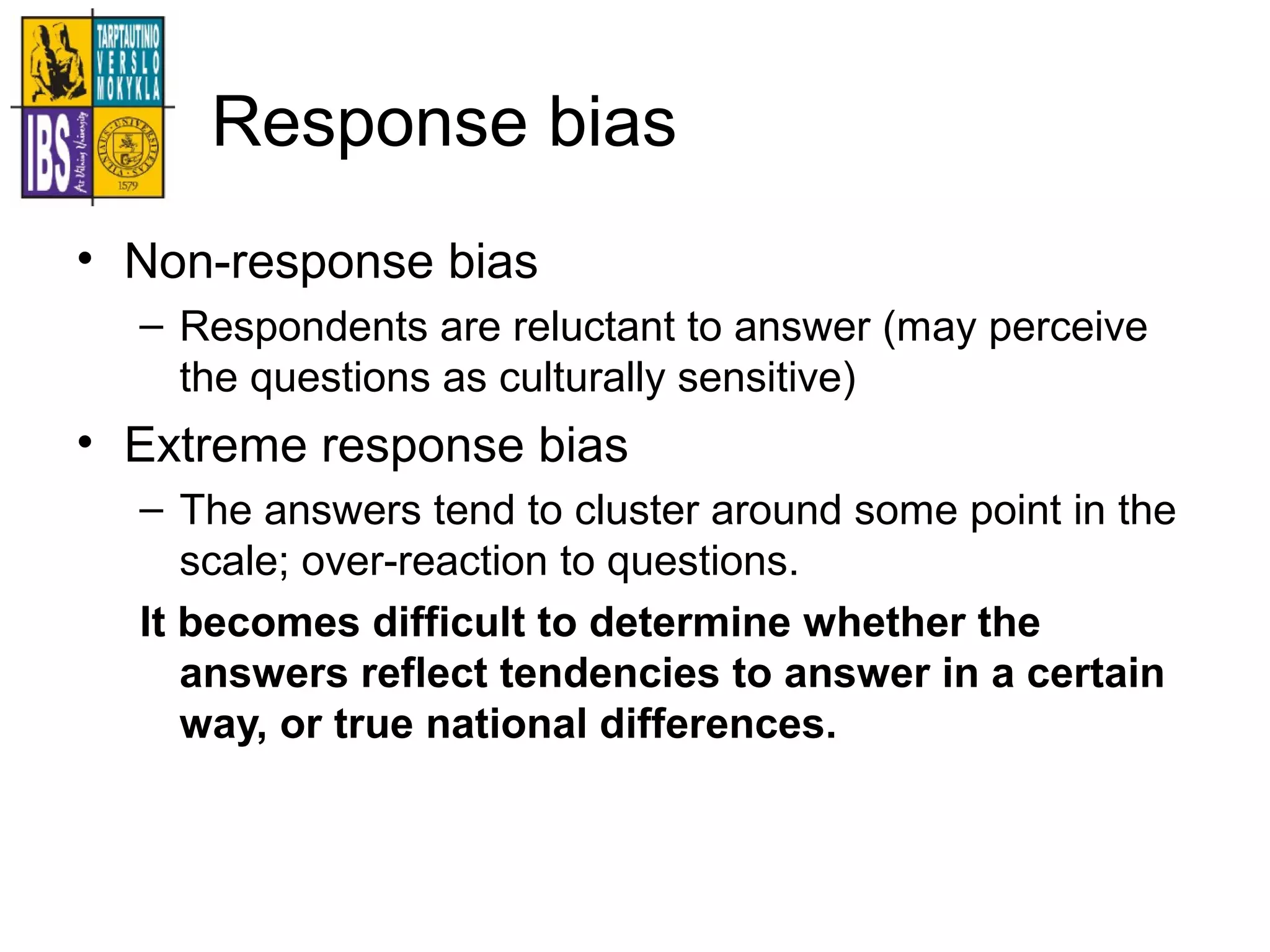 Response bias
• Non-response bias
– Respondents are reluctant to answer (may perceive
the questions as culturally sensitive)
• Extreme response bias
– The answers tend to cluster around some point in the
scale; over-reaction to questions.
It becomes difficult to determine whether the
answers reflect tendencies to answer in a certain
way, or true national differences.
 