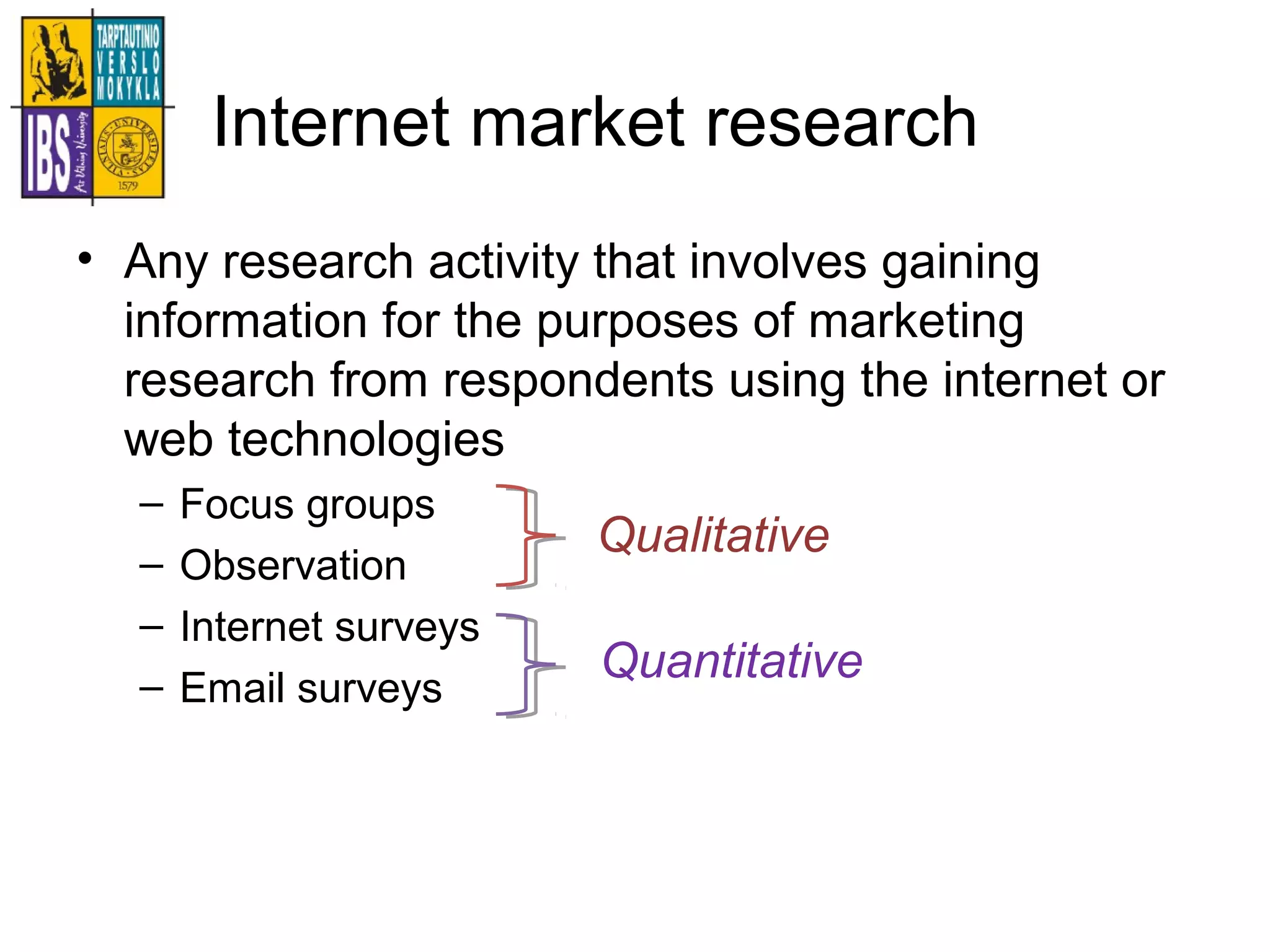 Internet market research
• Any research activity that involves gaining
information for the purposes of marketing
research from respondents using the internet or
web technologies
– Focus groups
– Observation
– Internet surveys
– Email surveys
Qualitative
Quantitative
 