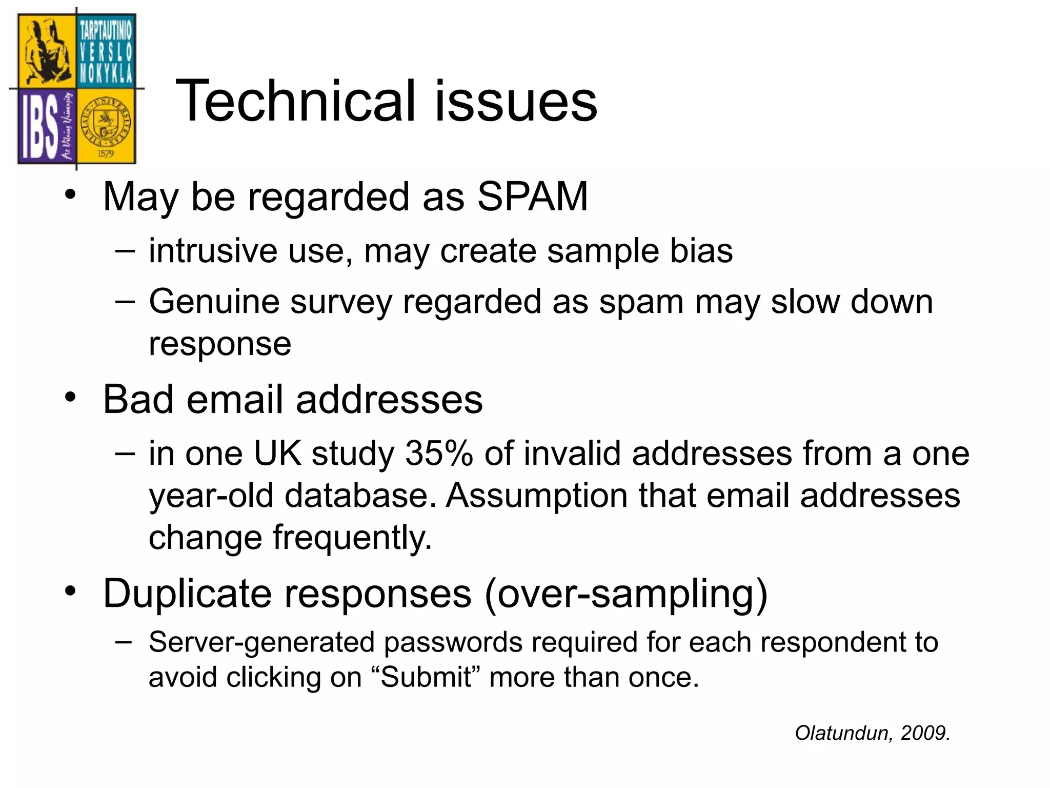 Technical issues
• May be regarded as SPAM
– intrusive use, may create sample bias
– Genuine survey regarded as spam may slow down
response
• Bad email addresses
– in one UK study 35% of invalid addresses from a one
year-old database. Assumption that email addresses
change frequently.
• Duplicate responses (over-sampling)
– Server-generated passwords required for each respondent to
avoid clicking on “Submit” more than once.
Olatundun, 2009.
 