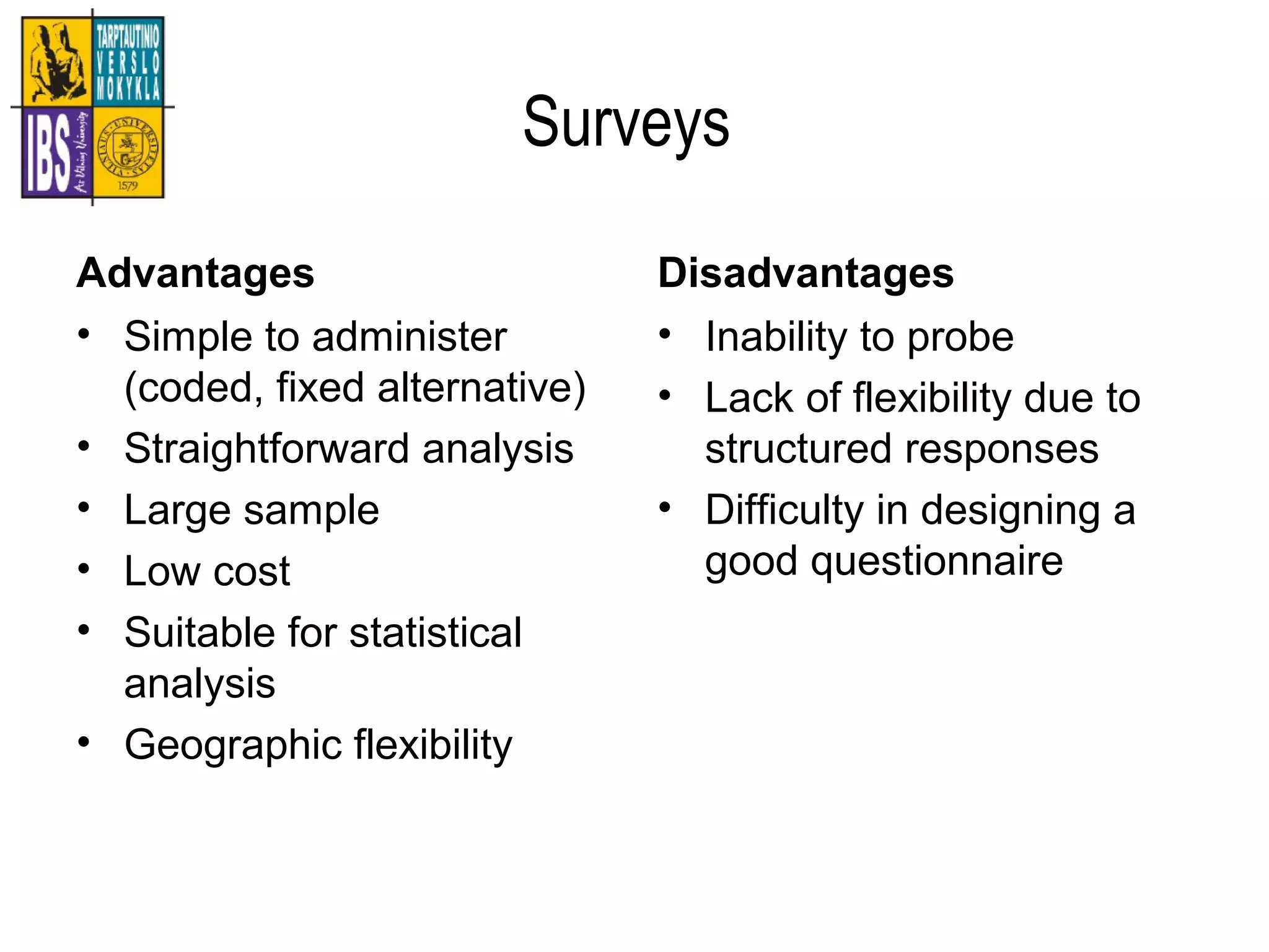 Surveys
Advantages
• Simple to administer
(coded, fixed alternative)
• Straightforward analysis
• Large sample
• Low cost
• Suitable for statistical
analysis
• Geographic flexibility
Disadvantages
• Inability to probe
• Lack of flexibility due to
structured responses
• Difficulty in designing a
good questionnaire
 