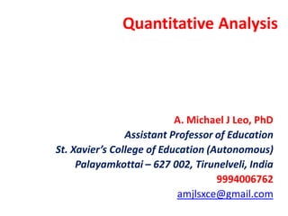 Quantitative Analysis
A. Michael J Leo, PhD
Assistant Professor of Education
St. Xavier’s College of Education (Autonomous)
Palayamkottai – 627 002, Tirunelveli, India
9994006762
amjlsxce@gmail.com
 