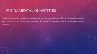 FUNDAMENTAL QUANTITIES
• Fundamental quantities are the basic quantities that are independent of others. They are length (m), mass (kg)
and Time (s), electric current (A), temperature (k), amount of substance (moles) and luminous intensity
(candela).
 