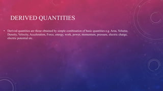 DERIVED QUANTITIES
• Derived quantities are those obtained by simple combination of basic quantities e.g. Area, Volume,
Density, Velocity, Acceleration, Force, energy, work, power, momentum, pressure, electric charge,
electric potential etc.
 