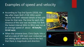 Examples of speed and velocity
 According to Top End Sports (2018), the
day after Usain Bolt's 9.58 100m world
record, the IAAF released details of the split
times for that race. The time for each 20m
distance of the race was recorded. For Bolt,
the fastest interval (60m to 80m) was run at
an average speed of about 45 km/hr,
12.42 m/s).
 When the universe boss, Chris Gayle, hits a
ball at a rate of 100 mph over midwicket we
are talking about velocity due to the fact
that there is magnitude and direction.

 