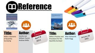 Reference
Author:
Sandra Lee
William Trench
Andrew Willis
Title:
Willis′s Elements
of Quantity
Surveying
Title:
Willis’s Practice and
Procedure for the
Quantity Surveyor
Author:
Allan Ashworth
Keith Hogg
 