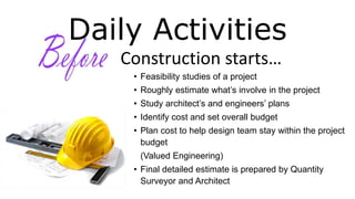 Daily Activities
Construction starts…
• Feasibility studies of a project
• Roughly estimate what’s involve in the project
• Study architect’s and engineers’ plans
• Identify cost and set overall budget
• Plan cost to help design team stay within the project
budget
(Valued Engineering)
• Final detailed estimate is prepared by Quantity
Surveyor and Architect
 
