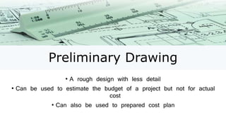 Preliminary Drawing
• A rough design with less detail
• Can be used to estimate the budget of a project but not for actual
cost
• Can also be used to prepared cost plan
 