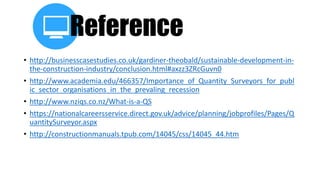 Reference
• http://businesscasestudies.co.uk/gardiner-theobald/sustainable-development-in-
the-construction-industry/conclusion.html#axzz3ZRcGuvn0
• http://www.academia.edu/466357/Importance_of_Quantity_Surveyors_for_publ
ic_sector_organisations_in_the_prevaling_recession
• http://www.nziqs.co.nz/What-is-a-QS
• https://nationalcareersservice.direct.gov.uk/advice/planning/jobprofiles/Pages/Q
uantitySurveyor.aspx
• http://constructionmanuals.tpub.com/14045/css/14045_44.htm
 