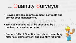 WHAT IS Quantity Surveyor
• Provide advices on procurement, contracts and
project cost management.
• Work as consultants or be employed by a
contractor or sub-contractor.
• Prepare Bills of Quantity from plans, describing
materials, items of work and quantity required
 