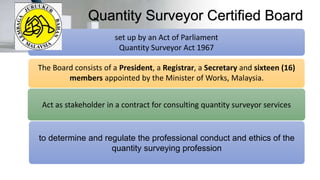 Quantity Surveyor Certified Board
The Board consists of a President, a Registrar, a Secretary and sixteen (16)
members appointed by the Minister of Works, Malaysia.
Act as stakeholder in a contract for consulting quantity surveyor services
to determine and regulate the professional conduct and ethics of the
quantity surveying profession
set up by an Act of Parliament
Quantity Surveyor Act 1967
 