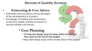 Services of Quantity Surveyor
• Cost Planning
• To help the design team to keep within the budget
from start to the end of the project
• Help client keep track of the money flow in the project
• Estimating & Cost Advice
• Estimates and cost advice during all stages
of the development of a project
• knowledge of building and construction
economics enable quantity surveyors to
provide reliable cost advice.
 