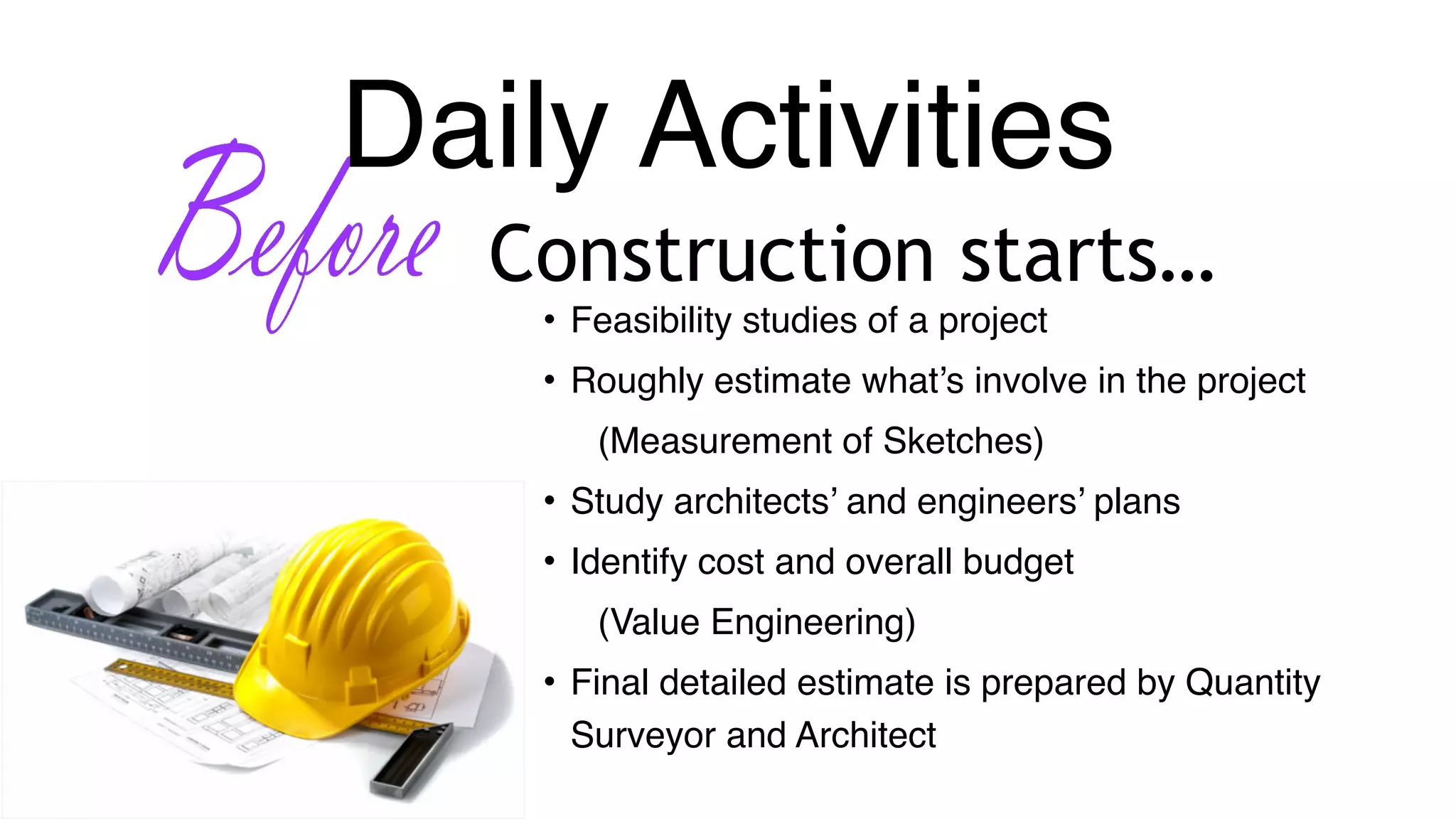 Daily Activities
Construction starts…
• Feasibility studies of a project
• Roughly estimate what’s involve in the project
(Measurement of Sketches)
• Study architects’ and engineers’ plans
• Identify cost and overall budget
(Value Engineering)
• Final detailed estimate is prepared by Quantity
Surveyor and Architect
 