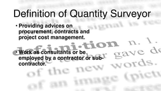 Definition of Quantity Surveyor
• Providing advices on
procurement, contracts and
project cost management.
• Work as consultants or be
employed by a contractor or sub-
contractor.
 