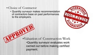 • Choice of Contractor
• Quantity surveyor makes recommendation
of contractors base on past performances
to the employers.
•Valuation of Construction Work
•Quantity surveyor evaluates work
carried out before making certified
payment.
 